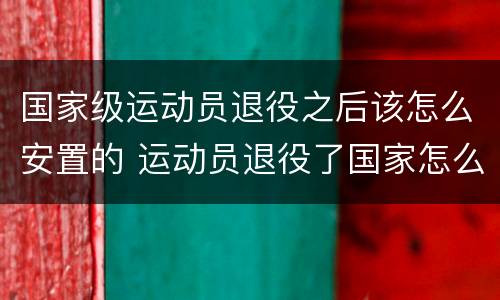 国家级运动员退役之后该怎么安置的 运动员退役了国家怎么安置