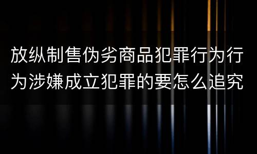 放纵制售伪劣商品犯罪行为行为涉嫌成立犯罪的要怎么追究责任
