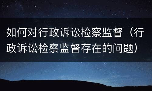 如何对行政诉讼检察监督（行政诉讼检察监督存在的问题）
