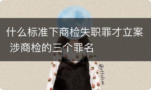 什么标准下商检失职罪才立案 涉商检的三个罪名