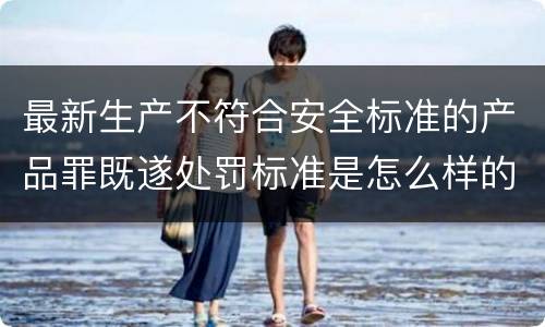 最新生产不符合安全标准的产品罪既遂处罚标准是怎么样的