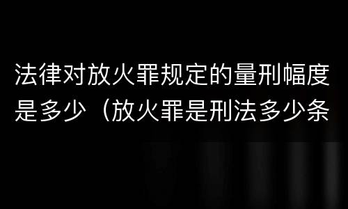 法律对放火罪规定的量刑幅度是多少（放火罪是刑法多少条）