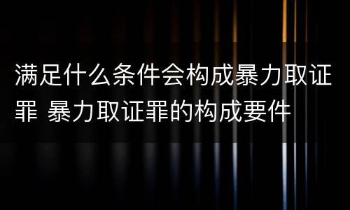 满足什么条件会构成暴力取证罪 暴力取证罪的构成要件