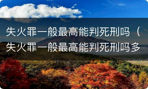 失火罪一般最高能判死刑吗（失火罪一般最高能判死刑吗多少年）