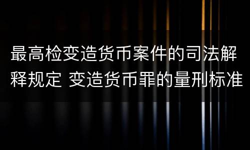 最高检变造货币案件的司法解释规定 变造货币罪的量刑标准