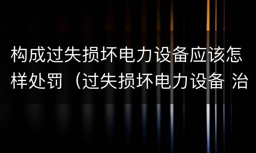 构成过失损坏电力设备应该怎样处罚（过失损坏电力设备 治安处罚）