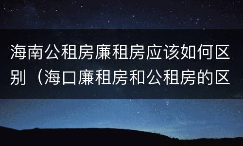 海南公租房廉租房应该如何区别（海口廉租房和公租房的区别）