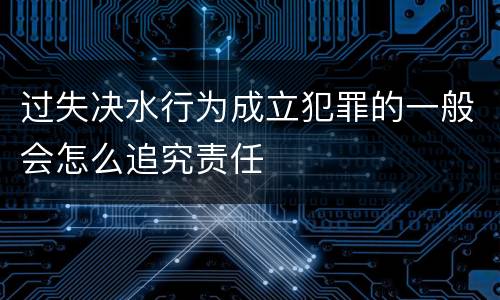 过失决水行为成立犯罪的一般会怎么追究责任