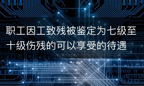 职工因工致残被鉴定为七级至十级伤残的可以享受的待遇