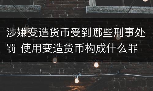 涉嫌变造货币受到哪些刑事处罚 使用变造货币构成什么罪