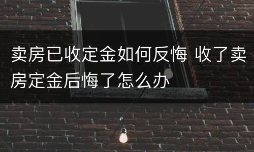 卖房已收定金如何反悔 收了卖房定金后悔了怎么办