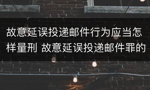 故意延误投递邮件行为应当怎样量刑 故意延误投递邮件罪的立案标准