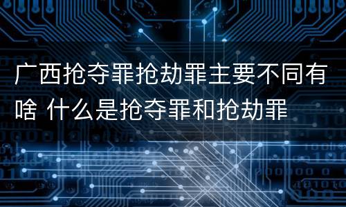 广西抢夺罪抢劫罪主要不同有啥 什么是抢夺罪和抢劫罪
