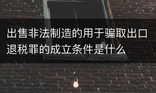 出售非法制造的用于骗取出口退税罪的成立条件是什么