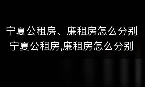 宁夏公租房、廉租房怎么分别 宁夏公租房,廉租房怎么分别申请