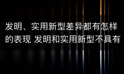 发明、实用新型差异都有怎样的表现 发明和实用新型不具有什么特性