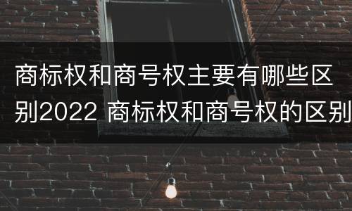 商标权和商号权主要有哪些区别2022 商标权和商号权的区别