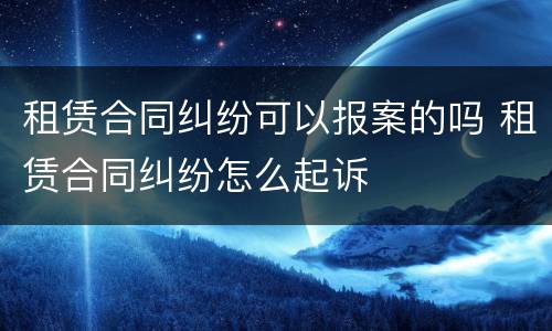 租赁合同纠纷可以报案的吗 租赁合同纠纷怎么起诉