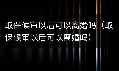 取保候审以后可以离婚吗（取保候审以后可以离婚吗）