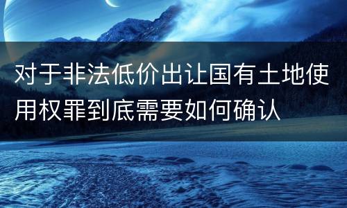 对于非法低价出让国有土地使用权罪到底需要如何确认