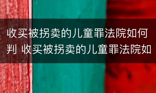 收买被拐卖的儿童罪法院如何判 收买被拐卖的儿童罪法院如何判定