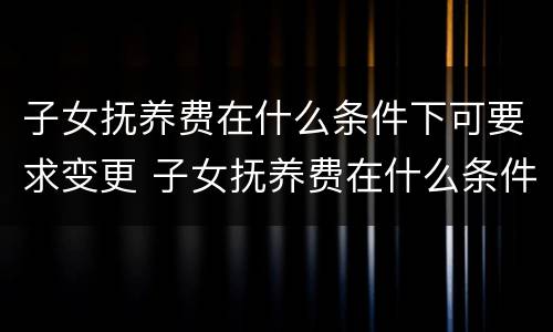 子女抚养费在什么条件下可要求变更 子女抚养费在什么条件下可要求变更给父母