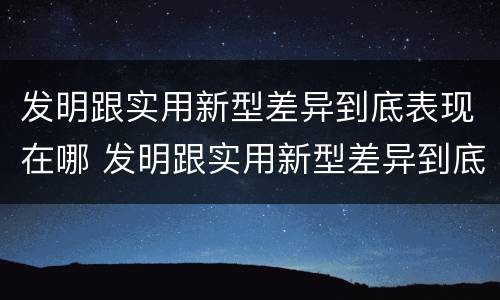 发明跟实用新型差异到底表现在哪 发明跟实用新型差异到底表现在哪方面