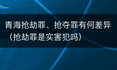 青海抢劫罪、抢夺罪有何差异（抢劫罪是实害犯吗）