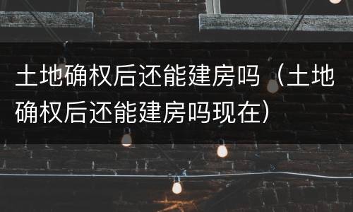 土地确权后还能建房吗（土地确权后还能建房吗现在）