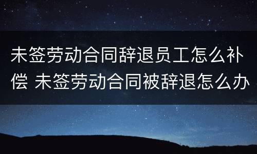 未签劳动合同辞退员工怎么补偿 未签劳动合同被辞退怎么办