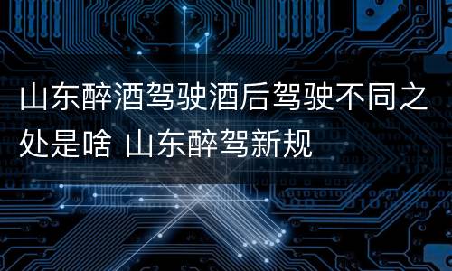 山东醉酒驾驶酒后驾驶不同之处是啥 山东醉驾新规