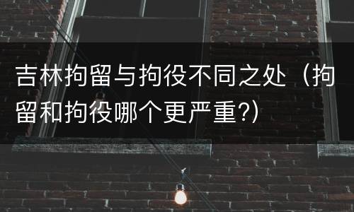 吉林拘留与拘役不同之处（拘留和拘役哪个更严重?）