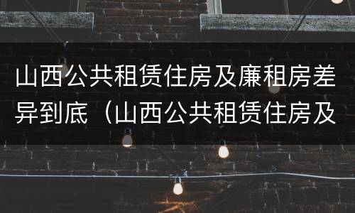 山西公共租赁住房及廉租房差异到底（山西公共租赁住房及廉租房差异到底有多大）