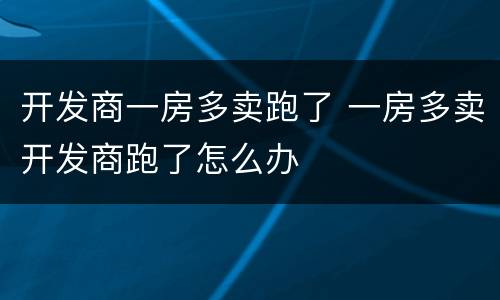 开发商一房多卖跑了 一房多卖开发商跑了怎么办