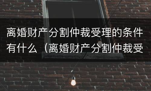 离婚财产分割仲裁受理的条件有什么（离婚财产分割仲裁受理的条件有什么规定）