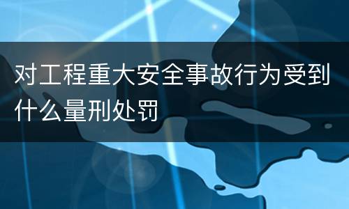 对工程重大安全事故行为受到什么量刑处罚