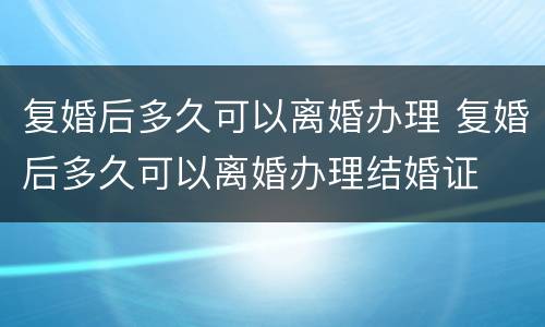复婚后多久可以离婚办理 复婚后多久可以离婚办理结婚证