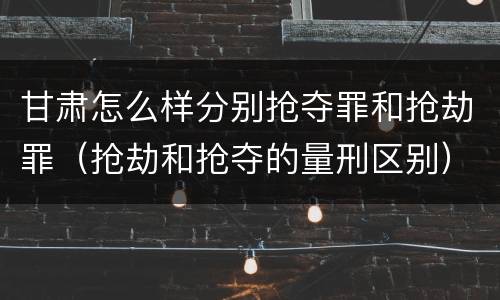 甘肃怎么样分别抢夺罪和抢劫罪（抢劫和抢夺的量刑区别）