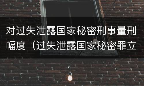 对过失泄露国家秘密刑事量刑幅度（过失泄露国家秘密罪立案的标准）