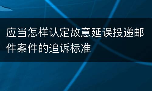 应当怎样认定故意延误投递邮件案件的追诉标准