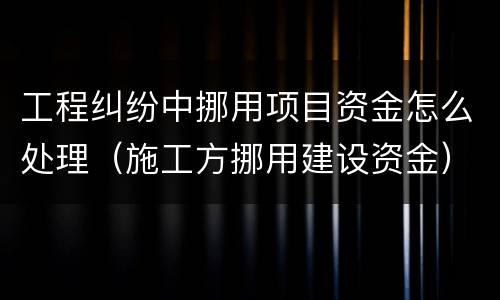 工程纠纷中挪用项目资金怎么处理（施工方挪用建设资金）