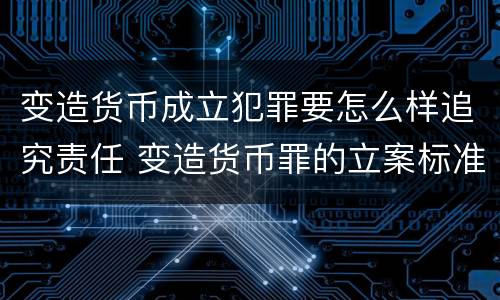 变造货币成立犯罪要怎么样追究责任 变造货币罪的立案标准