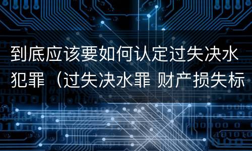 到底应该要如何认定过失决水犯罪（过失决水罪 财产损失标准）