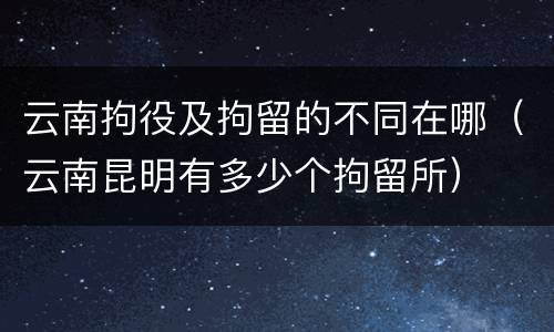 云南拘役及拘留的不同在哪（云南昆明有多少个拘留所）