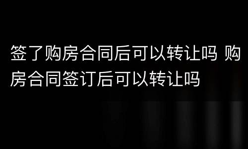签了购房合同后可以转让吗 购房合同签订后可以转让吗
