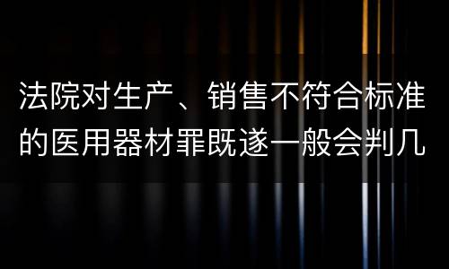 法院对生产、销售不符合标准的医用器材罪既遂一般会判几年