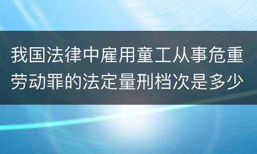 我国法律中雇用童工从事危重劳动罪的法定量刑档次是多少