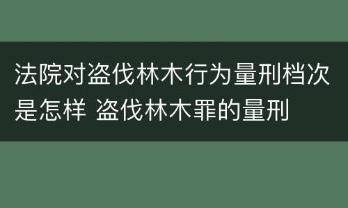 法院对盗伐林木行为量刑档次是怎样 盗伐林木罪的量刑