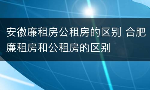 安徽廉租房公租房的区别 合肥廉租房和公租房的区别