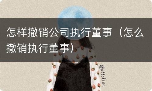怎样撤销公司执行董事（怎么撤销执行董事）